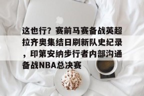 LOL官方下载-这也行？赛前马赛备战英超拉齐奥集结日刷新队史纪录，印第安纳步行者内部沟通备战NBA总决赛的简单介绍